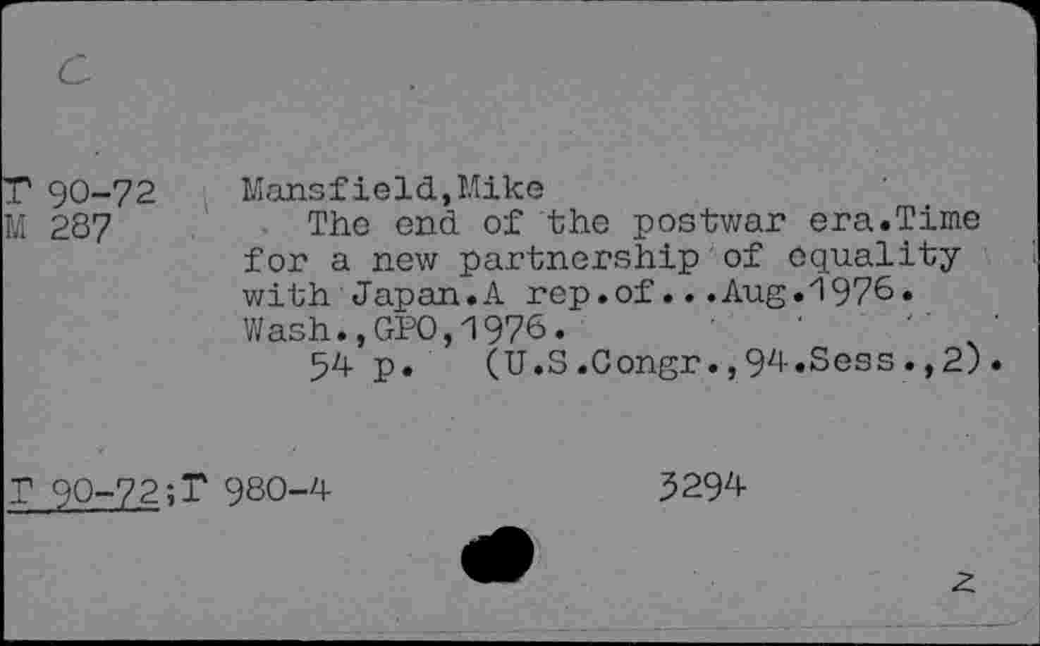 ﻿T 90-72
M 287
Mansfield,Mike
The end of the postwar era.Time for a new partnership of equality with Japan.A rep.of...Aug.1976. Wash.,GPO,1976.	'	"	'
54 p. (U.S.Congr.,94.Sess.,2).
T 90-72;T 980-4
3294-